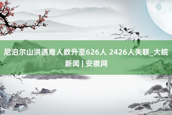 尼泊尔山洪遇难人数升至626人 2426人失联_大皖新闻 | 安徽网