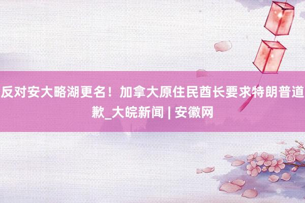 反对安大略湖更名！加拿大原住民酋长要求特朗普道歉_大皖新闻 | 安徽网
