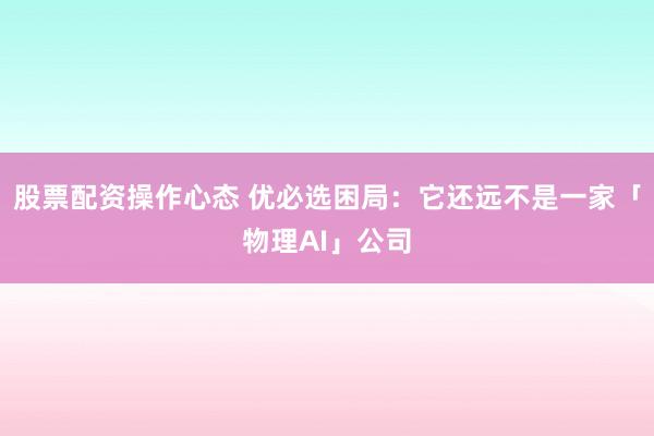 股票配资操作心态 优必选困局：它还远不是一家「物理AI」公司