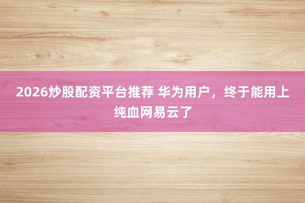 2026炒股配资平台推荐 华为用户，终于能用上纯血网易云了