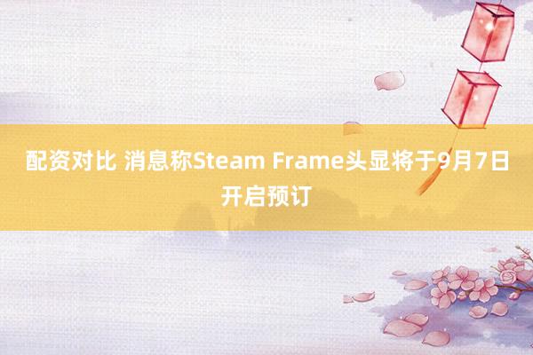 配资对比 消息称Steam Frame头显将于9月7日开启预订