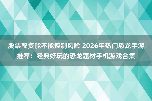 股票配资能不能控制风险 2026年热门恐龙手游推荐：经典好玩的恐龙题材手机游戏合集