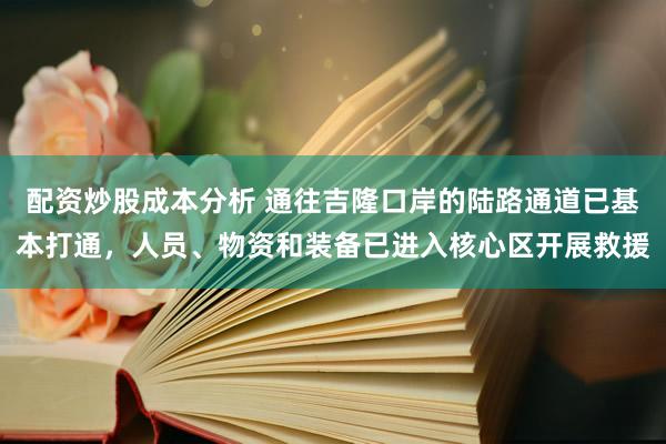 配资炒股成本分析 通往吉隆口岸的陆路通道已基本打通，人员、物资和装备已进入核心区开展救援