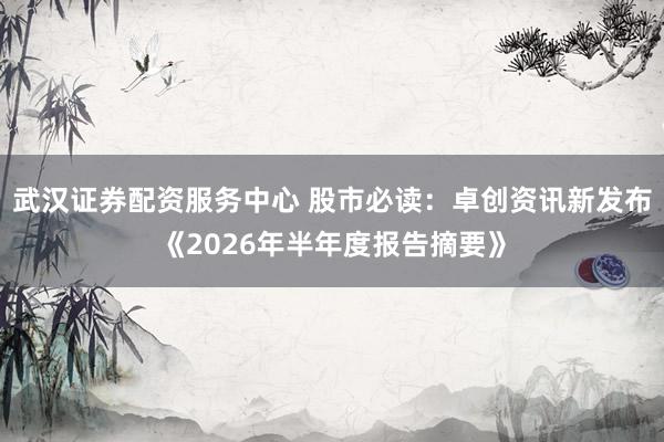 武汉证券配资服务中心 股市必读：卓创资讯新发布《2026年半年度报告摘要》
