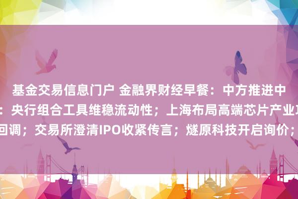 基金交易信息门户 金融界财经早餐：中方推进中美建设性战略稳定关系：央行组合工具维稳流动性；上海布局高端芯片产业攻坚；美股算力链回调；交易所澄清IPO收紧传言；燧原科技开启询价；近六成A股公司中报业绩正增长（8月25日）