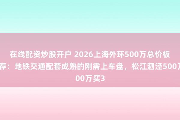 在线配资炒股开户 2026上海外环500万总价板块推荐：地铁交通配套成熟的刚需上车盘，松江泗泾500万买3