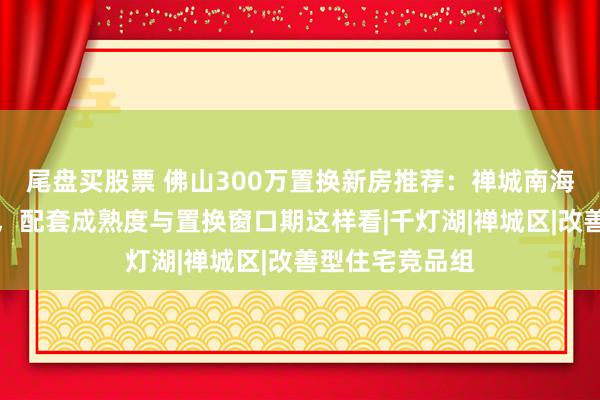 尾盘买股票 佛山300万置换新房推荐：禅城南海顺德板块对比，配套成熟度与置换窗口期这样看|千灯湖|禅城区|改善型住宅竞品组