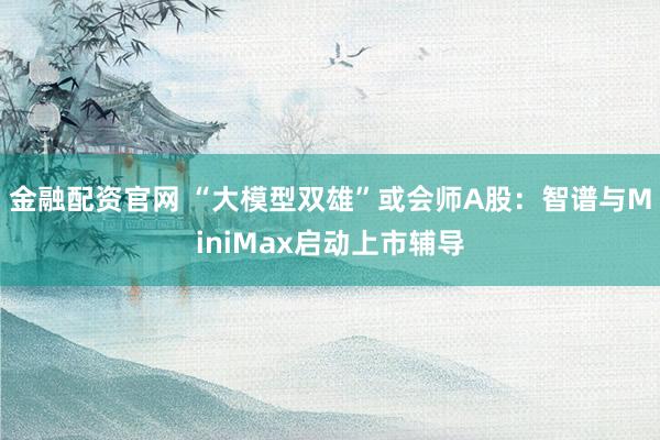 金融配资官网 “大模型双雄”或会师A股：智谱与MiniMax启动上市辅导