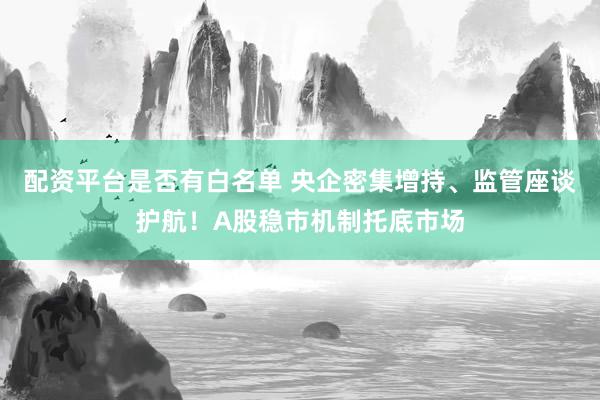 配资平台是否有白名单 央企密集增持、监管座谈护航！A股稳市机制托底市场
