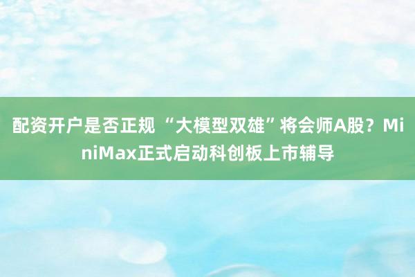 配资开户是否正规 “大模型双雄”将会师A股？MiniMax正式启动科创板上市辅导