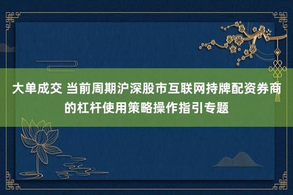 大单成交 当前周期沪深股市互联网持牌配资券商的杠杆使用策略操作指引专题