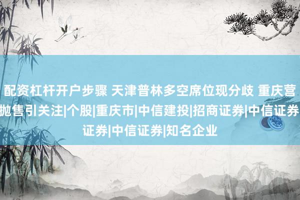 配资杠杆开户步骤 天津普林多空席位现分歧 重庆营业部集中抛售引关注|个股|重庆市|中信建投|招商证券|中信证券|知名企业