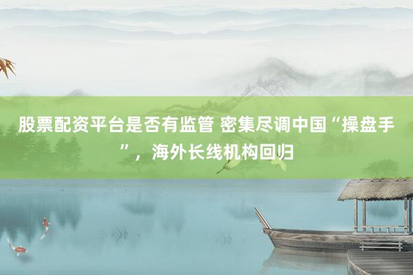 股票配资平台是否有监管 密集尽调中国“操盘手”，海外长线机构回归
