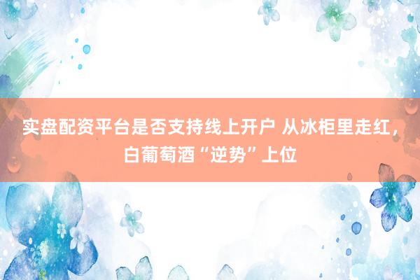 实盘配资平台是否支持线上开户 从冰柜里走红，白葡萄酒“逆势”上位
