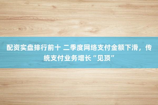 配资实盘排行前十 二季度网络支付金额下滑，传统支付业务增长“见顶”