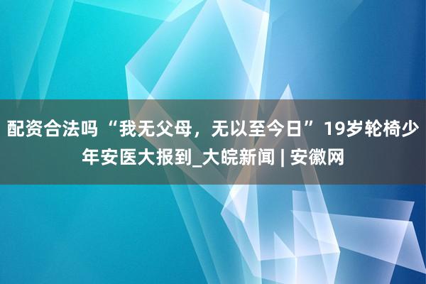 配资合法吗 “我无父母，无以至今日” 19岁轮椅少年安医大报到_大皖新闻 | 安徽网