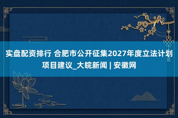 实盘配资排行 ﻿合肥市公开征集2027年度立法计划项目建议_大皖新闻 | 安徽网