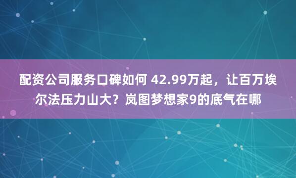 配资公司服务口碑如何 42.99万起，让百万埃尔法压力山大？岚图梦想家9的底气在哪