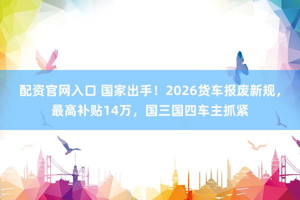 配资官网入口 国家出手！2026货车报废新规，最高补贴14万，国三国四车主抓紧
