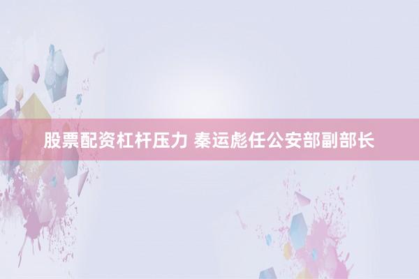 股票配资杠杆压力 秦运彪任公安部副部长