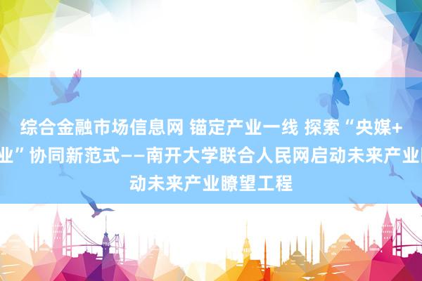 综合金融市场信息网 锚定产业一线 探索“央媒+智库+产业”协同新范式——南开大学联合人民网启动未来产业瞭望工程