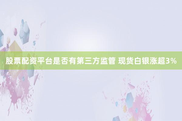 股票配资平台是否有第三方监管 现货白银涨超3%