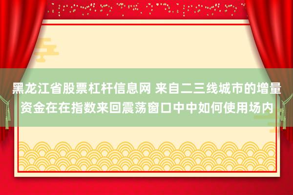 黑龙江省股票杠杆信息网 来自二三线城市的增量资金在在指数来回震荡窗口中中如何使用场内