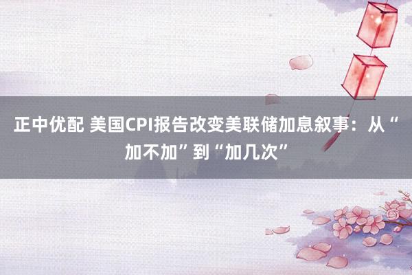 正中优配 美国CPI报告改变美联储加息叙事：从“加不加”到“加几次”