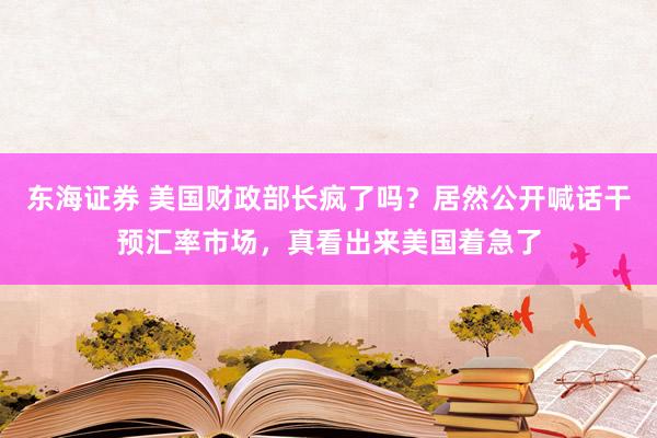 东海证券 美国财政部长疯了吗？居然公开喊话干预汇率市场，真看出来美国着急了