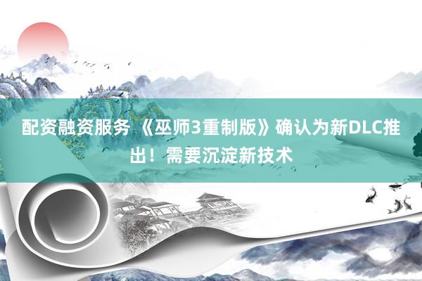 配资融资服务 《巫师3重制版》确认为新DLC推出！需要沉淀新技术