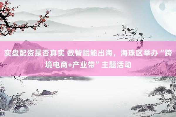 实盘配资是否真实 数智赋能出海，海珠区举办“跨境电商+产业带”主题活动