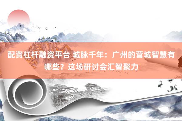 配资杠杆融资平台 城脉千年：广州的营城智慧有哪些？这场研讨会汇智聚力