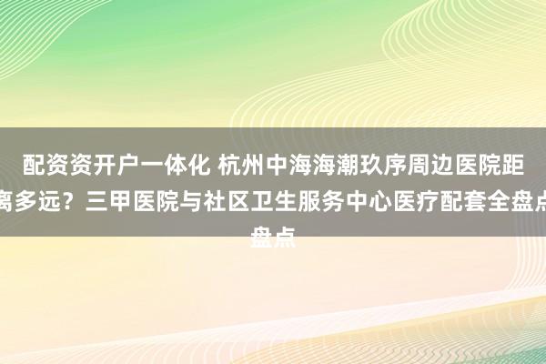 配资资开户一体化 杭州中海海潮玖序周边医院距离多远？三甲医院与社区卫生服务中心医疗配套全盘点