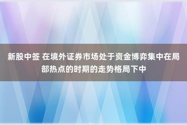 新股中签 在境外证券市场处于资金博弈集中在局部热点的时期的走势格局下中