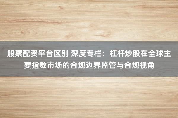 股票配资平台区别 深度专栏：杠杆炒股在全球主要指数市场的合规边界监管与合规视角