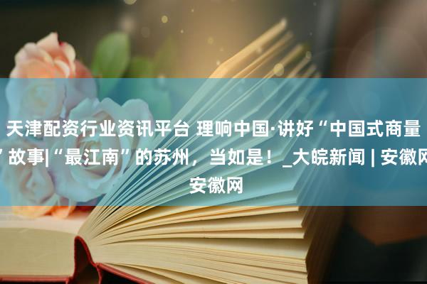 天津配资行业资讯平台 理响中国·讲好“中国式商量”故事|“最江南”的苏州，当如是！_大皖新闻 | 安徽网