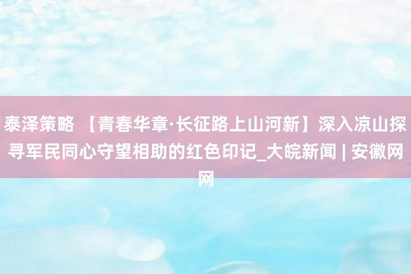 泰泽策略 【青春华章·长征路上山河新】深入凉山探寻军民同心守望相助的红色印记_大皖新闻 | 安徽网