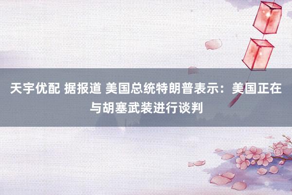 天宇优配 据报道 美国总统特朗普表示：美国正在与胡塞武装进行谈判