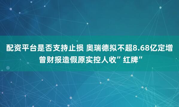 配资平台是否支持止损 奥瑞德拟不超8.68亿定增 曾财报造假原实控人收”红牌”