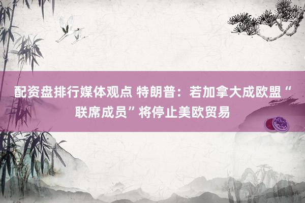 配资盘排行媒体观点 特朗普：若加拿大成欧盟“联席成员”将停止美欧贸易