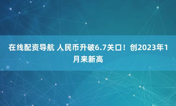在线配资导航 人民币升破6.7关口！创2023年1月来新高