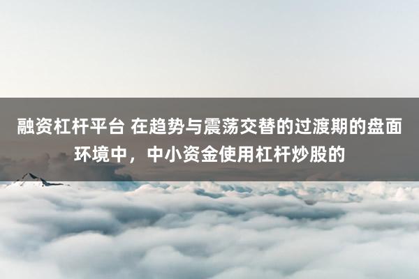 融资杠杆平台 在趋势与震荡交替的过渡期的盘面环境中，中小资金使用杠杆炒股的