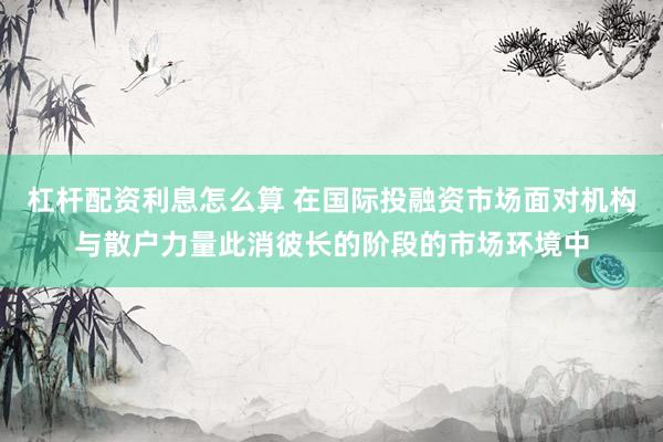 杠杆配资利息怎么算 在国际投融资市场面对机构与散户力量此消彼长的阶段的市场环境中