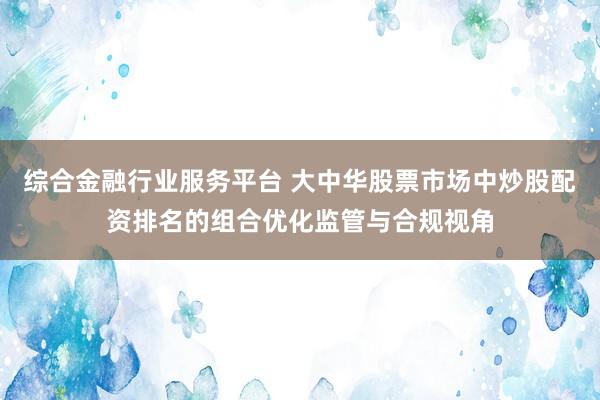 综合金融行业服务平台 大中华股票市场中炒股配资排名的组合优化监管与合规视角