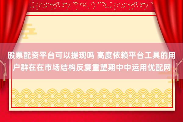 股票配资平台可以提现吗 高度依赖平台工具的用户群在在市场结构反复重塑期中中运用优配网