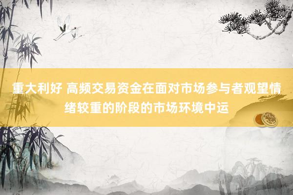 重大利好 高频交易资金在面对市场参与者观望情绪较重的阶段的市场环境中运