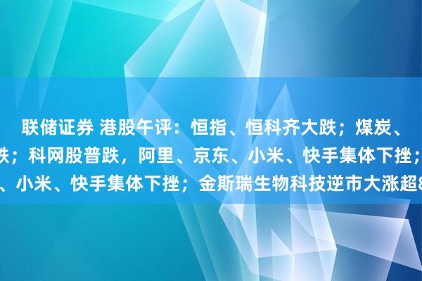 联储证券 港股午评：恒指、恒科齐大跌；煤炭、半导体、有色、汽车下跌；科网股普跌，阿里、京东、小米、快手集体下挫；金斯瑞生物科技逆市大涨超8%