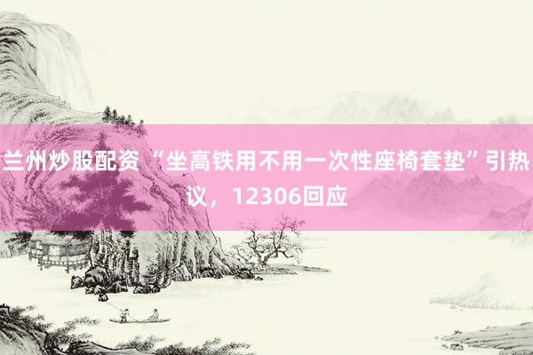 兰州炒股配资 “坐高铁用不用一次性座椅套垫”引热议，12306回应