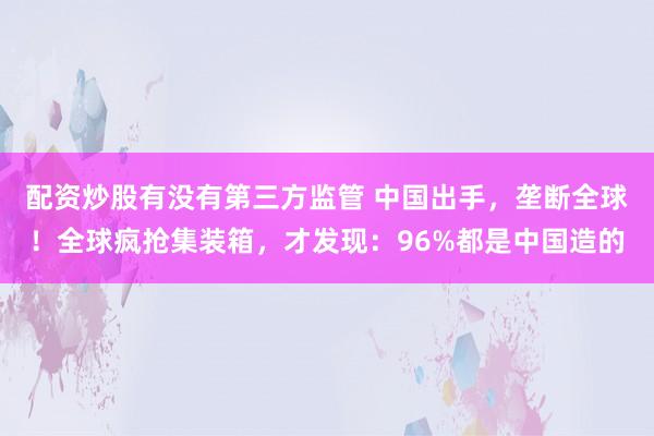 配资炒股有没有第三方监管 中国出手，垄断全球！全球疯抢集装箱，才发现：96%都是中国造的