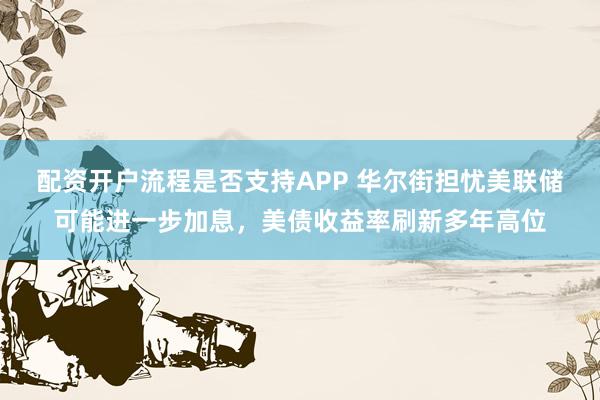 配资开户流程是否支持APP 华尔街担忧美联储可能进一步加息，美债收益率刷新多年高位